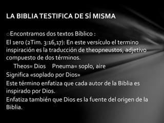 LA BIBLIATESTIFICA DE SÍ MISMA
oEncontramos dos textos Bíblico :
El 1ero (2Tim. 3:16,17): En este versículo el termino
inspiración es la traducción de theopneustos, adjetivo
compuesto de dos términos.
Theos= Dios Pneuma= soplo, aire
Significa «soplado por Dios»
Este término enfatiza que cada autor de la Biblia es
inspirado por Dios.
Enfatiza también que Dios es la fuente del origen de la
Biblia.
 
