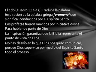 El 2do (2Pedro 1:19-21):Traduce la palabra
inspiración de la palabra griega feromenoi que
significa: conducidos por el Espíritu Santo
Los profetas fueron movidos por iniciativa divina.
Para hablar de parte de Dios.
La inspiración garantiza que la Biblia representa el
punto de vista de Dios.
No hay desvío en lo que Dios nos quiso comunicar,
porque Dios supervisó por medio del Espíritu Santo
todo el proceso.
 