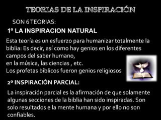 SON 6TEORIAS:
1º LA INSPIRACION NATURAL
Esta teoría es un esfuerzo para humanizar totalmente la
biblia: Es decir, así como hay genios en los diferentes
campos del saber humano,
en la música, las ciencias , etc.
Los profetas bíblicos fueron genios religiosos
2º INSPIRACIÓN PARCIAL:
La inspiración parcial es la afirmación de que solamente
algunas secciones de la biblia han sido inspiradas. Son
solo resultados e la mente humana y por ello no son
confiables.
 