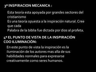 3º INSPIRACION MECANICA :
Esta teoría esta apoyada por grandes sectores del
cristianismo
Es una teoría opuesta a la inspiración natural. Cree
que cada
Palabra de la biblia fue dictada por dios al profeta.
4º EL PUNTO DEVISTA DE LA INSPIRACIÓN
COO ILUMINACIÓN:
En este punto de vista la inspiración es la
iluminación de los autores mas alla de sus
habilidades normales para expresarse
creativamente como seres humanos.
 