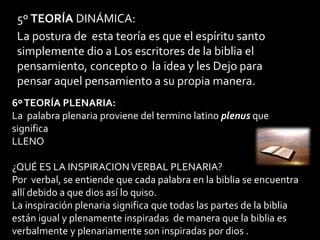 5º TEORÍA DINÁMICA:
La postura de esta teoría es que el espíritu santo
simplemente dio a Los escritores de la biblia el
pensamiento, concepto o la idea y les Dejo para
pensar aquel pensamiento a su propia manera.
6ºTEORÍA PLENARIA:
La palabra plenaria proviene del termino latino plenus que
significa
LLENO
¿QUÉ ES LA INSPIRACIONVERBAL PLENARIA?
Por verbal, se entiende que cada palabra en la biblia se encuentra
allí debido a que dios así lo quiso.
La inspiración plenaria significa que todas las partes de la biblia
están igual y plenamente inspiradas de manera que la biblia es
verbalmente y plenariamente son inspiradas por dios .
 