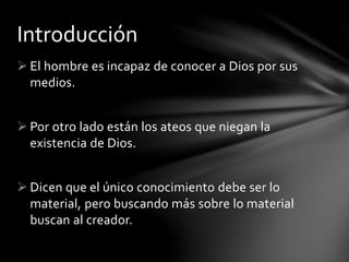  El hombre es incapaz de conocer a Dios por sus
medios.
 Por otro lado están los ateos que niegan la
existencia de Dios.
 Dicen que el único conocimiento debe ser lo
material, pero buscando más sobre lo material
buscan al creador.
Introducción
 