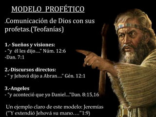 MODELO PROFÉTICO
.Comunicación de Dios con sus
profetas.(Teofanías)
1.- Sueños y visiones:
- “y él les dijo….” Núm. 12:6
-Dan. 7:1
2.-Discursos directos:
- “ y Jehová dijo a Abran….” Gén. 12:1
3.-Angeles
- “y aconteció que yo Daniel…”Dan. 8:15,16
Un ejemplo claro de este modelo: Jeremías
(“Y extendió Jehová su mano….”1:9)
 