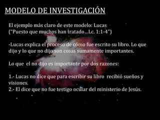 MODELO DE INVESTIGACIÓN
El ejemplo más claro de este modelo: Lucas
(“Puesto que muchos han tratado…Lc. 1:1-4”)
-Lucas explica el proceso de cómo fue escrito su libro. Lo que
dijo y lo que no dijo son cosas sumamente importantes.
Lo que el no dijo es importante por dos razones:
1.- Lucas no dice que para escribir su libro recibió sueños y
visiones.
2.- El dice que no fue testigo ocular del ministerio de Jesús.
 
