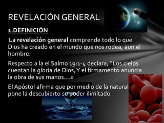 1.DEFINICIÓN
La revelación general comprende todo lo que
Dios ha creado en el mundo que nos rodea, aun el
hombre.
Respecto a la el Salmo 19:1-4 declara, “Los cielos
cuentan la gloria de Dios,Y el firmamento anuncia
la obra de sus manos….»
El Apóstol afirma que por medio de la naturaleza
pone la descubierto su poder ilimitado
REVELACIÓN GENERAL
 