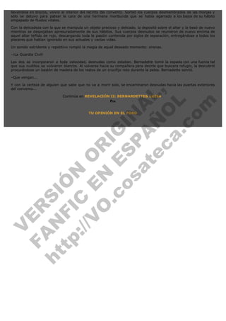 llevándola en brazos, volvió al interior del recinto del convento. Sorteó los cuerpos desmembrados de las monjas y
sólo se detuvo para patear la cara de una hermana moribunda que se había agarrado a los bajos de su hábito
empapado de fluidos vitales.
Con la delicadeza con la que se manipula un objeto precioso y delicado, la depositó sobre el altar y la besó de nuevo
mientras se despojaban apresuradamente de sus hábitos. Sus cuerpos desnudos se reunieron de nuevo encima de
aquel altar teñido de rojo, descargando toda la pasión contenida por siglos de separación, entregándose a todos los
placeres que habían ignorado en sus actuales y vacías vidas.
Un sonido estridente y repetitivo rompió la magia de aquel deseado momento: sirenas.
–¡La Guardia Civil!
Las dos se incorporaron a toda velocidad, desnudas como estaban. Bernadette tomó la espada con una fuerza tal
que sus nudillos se volvieron blancos. Al volverse hacia su compañera para decirle que buscara refugio, la descubrió
procurándose un bastón de madera de los restos de un crucifijo roto durante la pelea. Bernadette sonrió.
–Que vengan...

V
FA ER
ht N SI
tp FI Ó
:// C N
V E O
O N R
.c E IG
os S IN
P
at A A
ec Ñ L,
O
a. L
co
m

Y con la certeza de alguien que sabe que no va a morir solo, se encaminaron desnudas hacia las puertas exteriores
del convento...
Continúa en REVELACIÓN II: BERNARDETTE& LUISA.
Fin
TU OPINIÓN EN EL FORO

 

 
