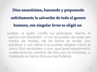 Dios amantísimo, buscando y preparando

  solícitamente la salvación de todo el genero
   humano, con singular favor se eligió un

pueblo, a quien confió sus promesas. Hecho el
 pacto con Abraham y con el pueblo de Israel por
 medio de Moisés, de tal forma se revelo con
 palabras y con obras a su pueblo elegido como el
 único Dios verdadero y vivo, que Israel experimento
 cuales eran los caminos de Dios con los hombres, y,
 hablando el mismo Dios por los Profetas.
 