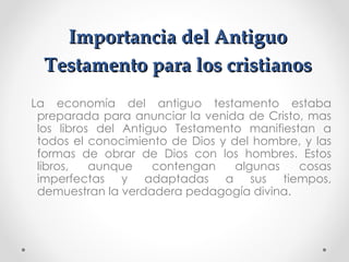 Importancia del Antiguo
  Testamento para los cristianos
La economía del antiguo testamento estaba
 preparada para anunciar la venida de Cristo, mas
 los libros del Antiguo Testamento manifiestan a
 todos el conocimiento de Dios y del hombre, y las
 formas de obrar de Dios con los hombres. Estos
 libros,   aunque    contengan    algunas   cosas
 imperfectas y adaptadas a sus tiempos,
 demuestran la verdadera pedagogía divina.
 