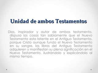 Unidad de ambos Testamentos
Dios, inspirador y autor de ambos testamento,
 dispuso las cosas tan sabiamente que el Nuevo
 Testamento esta latente en el Antiguo Testamento,
 porque Cristo aunque fundo el Nuevo Testamento
 en su sangre, los libros del Antiguo Testamento
 adquieren y manifiestan su plena significación en el
 Nuevo Testamento, ilustrándolo y explicándolo al
 mismo tiempo.
 