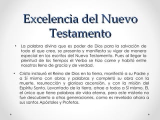 Excelencia del Nuevo
          Testamento
 •   La palabra divina que es poder de Dios para la salvación de
     todo el que cree, se presenta y manifiesta su vigor de manera
     especial en los escritos del Nuevo Testamento. Pues al llegar la
     plenitud de los tiempos el Verbo se hizo carne y habitó entre
     nosotros lleno de gracia y de verdad.

•    Cristo instauró el Reino de Dios en la tierra, manifestó a su Padre y
     a Sí mismo con obras y palabras y completó su obra con la
     muerte, resurrección y gloriosa ascensión, y con la misión del
     Espíritu Santo. Levantado de la tierra, atrae a todos a Sí mismo, El,
     el único que tiene palabras de vida eterna, pero este misterio no
     fue descubierto a otras generaciones, como es revelado ahora a
     sus santos Apóstoles y Profetas.
 