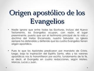 Origen apostólico de los
          Evangelios
•   Nadie ignora que entre todas las Escrituras, incluso del Nuevo
    Testamento, los Evangelios ocupan, con razón, el lugar
    preeminente, puesto que son el testimonio principal de la vida y
    doctrina del Verbo Encarnado, nuestro Salvador. La Iglesia
    siempre ha defendido y defiende que los cuatro Evangelios tienen
    origen apostólico.

•   Pues lo que los Apóstoles predicaron por mandato de Cristo,
    luego, bajo la inspiración del Espíritu Santo, ellos y los varones
    apostólicos nos lo transmitieron por escrito, fundamento de la fe,
    es decir, el Evangelio en cuatro redacciones, según Mateo,
    Marcos, Lucas y Juan.
 
