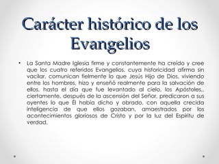 Carácter histórico de los
          Evangelios
•   La Santa Madre Iglesia firme y constantemente ha creído y cree
    que los cuatro referidos Evangelios, cuya historicidad afirma sin
    vacilar, comunican fielmente lo que Jesús Hijo de Dios, viviendo
    entre los hombres, hizo y enseñó realmente para la salvación de
    ellos, hasta el día que fue levantado al cielo, los Apóstoles,,
    ciertamente, después de la ascensión del Señor, predicaron a sus
    oyentes lo que Él había dicho y obrado, con aquella crecida
    inteligencia de que ellos gozaban, amaestrados por los
    acontecimientos gloriosos de Cristo y por la luz del Espíritu de
    verdad.
 