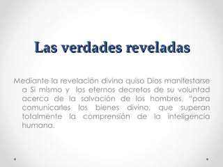 Las verdades reveladas

Mediante la revelación divina quiso Dios manifestarse
 a Si mismo y los eternos decretos de su voluntad
 acerca de la salvación de los hombres, “para
 comunicarles los bienes divino, que superan
 totalmente la comprensión de la inteligencia
 humana.
 