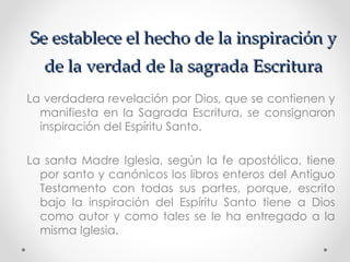Se establece el hecho de la inspiración y
   de la verdad de la sagrada Escritura
La verdadera revelación por Dios, que se contienen y
  manifiesta en la Sagrada Escritura, se consignaron
  inspiración del Espíritu Santo.

La santa Madre Iglesia, según la fe apostólica, tiene
  por santo y canónicos los libros enteros del Antiguo
  Testamento con todas sus partes, porque, escrito
  bajo la inspiración del Espíritu Santo tiene a Dios
  como autor y como tales se le ha entregado a la
  misma Iglesia.
 