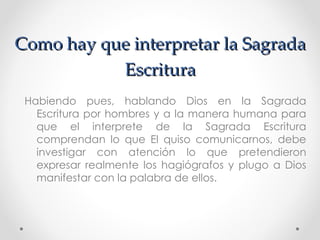 Como hay que interpretar la Sagrada
           Escritura
 Habiendo pues, hablando Dios en la Sagrada
   Escritura por hombres y a la manera humana para
   que el interprete de la Sagrada Escritura
   comprendan lo que El quiso comunicarnos, debe
   investigar con atención lo que pretendieron
   expresar realmente los hagiógrafos y plugo a Dios
   manifestar con la palabra de ellos.
 