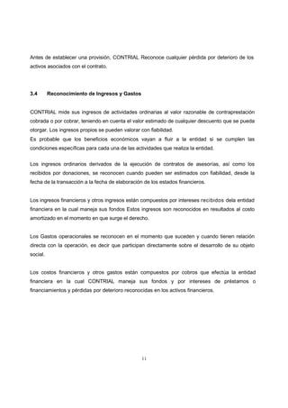 11
Antes de establecer una provisión, CONTRIAL Reconoce cualquier pérdida por deterioro de los
activos asociados con el contrato.
3.4 Reconocimiento de Ingresos y Gastos
CONTRIAL mide sus ingresos de actividades ordinarias al valor razonable de contraprestación
cobrada o por cobrar, teniendo en cuenta el valor estimado de cualquier descuento que se pueda
otorgar. Los ingresos propios se pueden valorar con fiabilidad.
Es probable que los beneficios económicos vayan a fluir a la entidad si se cumplen las
condiciones específicas para cada una de las actividades que realiza la entidad.
Los ingresos ordinarios derivados de la ejecución de contratos de asesorías, así como los
recibidos por donaciones, se reconocen cuando pueden ser estimados con fiabilidad, desde la
fecha de la transacción a la fecha de elaboración de los estados financieros.
Los ingresos financieros y otros ingresos están compuestos por intereses recibidos dela entidad
financiera en la cual maneja sus fondos Estos ingresos son reconocidos en resultados al costo
amortizado en el momento en que surge el derecho.
Los Gastos operacionales se reconocen en el momento que suceden y cuando tienen relación
directa con la operación, es decir que participan directamente sobre el desarrollo de su objeto
social.
Los costos financieros y otros gastos están compuestos por cobros que efectúa la entidad
financiera en la cual CONTRIAL maneja sus fondos y por intereses de préstamos o
financiamientos y pérdidas por deterioro reconocidas en los activos financieros.
 