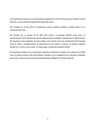 18
La Corporación cumple con los presupuestos señalados en dicha norma para tener derecho a dicha
exención, ya que adelanta programas de desarrollo social.
Sin embrago en el año 2019 la Corporación generó pérdida contable y pérdida fiscal en su
declaración de renta.
De acuerdo con la sección 29 de NIIF para Pymes, el impuesto diferido surge como un
reconocimiento de las diferencias entre las disposiciones contables y fiscales para la determinación
del impuesto a las excedentes. En este análisis, por el hecho de no ser contribuyente del impuesto
sobre la renta y complementario, el tratamiento de sus activos y pasivos no tendrán impactos
fiscales en un futuro y por lo tanto, no habrá lugar a cálculo de impuesto diferido.
Es importante señalar que la Corporación actualiza anualmente el registro en la página de la DIAN
como lo exige el artículo 356-2 del Estatuto Tributario, con la totalidad de los requisitos señalados
para tal fin, y de esa manera continuar perteneciendo al Régimen Tributario Especial.
 