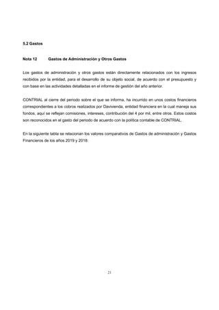 21
5.2 Gastos
Nota 12 Gastos de Administración y Otros Gastos
Los gastos de administración y otros gastos están directamente relacionados con los ingresos
recibidos por la entidad, para el desarrollo de su objeto social, de acuerdo con el presupuesto y
con base en las actividades detalladas en el informe de gestión del año anterior.
CONTRIAL al cierre del periodo sobre el que se informa, ha incurrido en unos costos financieros
correspondientes a los cobros realizados por Davivienda, entidad financiera en la cual maneja sus
fondos, aquí se reflejan comisiones, intereses, contribución del 4 por mil, entre otros. Estos costos
son reconocidos en el gasto del periodo de acuerdo con la política contable de CONTRIAL.
En la siguiente tabla se relacionan los valores comparativos de Gastos de administración y Gastos
Financieros de los años 2019 y 2018:
 