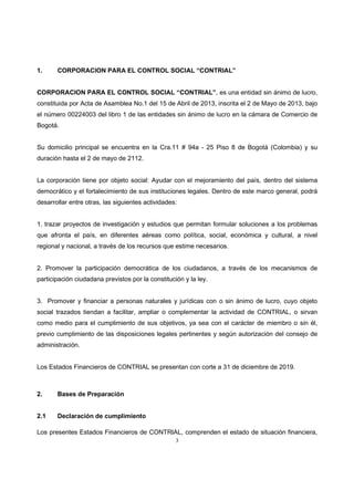 3
1. CORPORACION PARA EL CONTROL SOCIAL “CONTRIAL”
CORPORACION PARA EL CONTROL SOCIAL “CONTRIAL”, es una entidad sin ánimo de lucro,
constituida por Acta de Asamblea No.1 del 15 de Abril de 2013, inscrita el 2 de Mayo de 2013, bajo
el número 00224003 del libro 1 de las entidades sin ánimo de lucro en la cámara de Comercio de
Bogotá.
Su domicilio principal se encuentra en la Cra.11 # 94a - 25 Piso 8 de Bogotá (Colombia) y su
duración hasta el 2 de mayo de 2112.
La corporación tiene por objeto social: Ayudar con el mejoramiento del país, dentro del sistema
democrático y el fortalecimiento de sus instituciones legales. Dentro de este marco general, podrá
desarrollar entre otras, las siguientes actividades:
1. trazar proyectos de investigación y estudios que permitan formular soluciones a los problemas
que afronta el país, en diferentes aéreas como política, social, económica y cultural, a nivel
regional y nacional, a través de los recursos que estime necesarios.
2. Promover la participación democrática de los ciudadanos, a través de los mecanismos de
participación ciudadana previstos por la constitución y la ley.
3. Promover y financiar a personas naturales y jurídicas con o sin ánimo de lucro, cuyo objeto
social trazados tiendan a facilitar, ampliar o complementar la actividad de CONTRIAL, o sirvan
como medio para el cumplimiento de sus objetivos, ya sea con el carácter de miembro o sin él,
previo cumplimiento de las disposiciones legales pertinentes y según autorización del consejo de
administración.
Los Estados Financieros de CONTRIAL se presentan con corte a 31 de diciembre de 2019.
2. Bases de Preparación
2.1 Declaración de cumplimiento
Los presentes Estados Financieros de CONTRIAL, comprenden el estado de situación financiera,
 