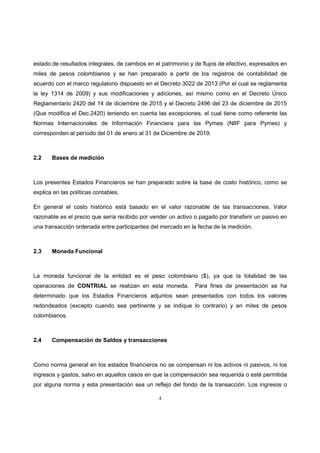 4
estado de resultados integrales, de cambios en el patrimonio y de flujos de efectivo, expresados en
miles de pesos colombianos y se han preparado a partir de los registros de contabilidad de
acuerdo con el marco regulatorio dispuesto en el Decreto 3022 de 2013 (Por el cual se reglamenta
la ley 1314 de 2009) y sus modificaciones y adiciones, así mismo como en el Decreto Único
Reglamentario 2420 del 14 de diciembre de 2015 y el Decreto 2496 del 23 de diciembre de 2015
(Que modifica el Dec.2420) teniendo en cuenta las excepciones, el cual tiene como referente las
Normas Internacionales de Información Financiera para las Pymes (NIIF para Pymes) y
corresponden al período del 01 de enero al 31 de Diciembre de 2019.
2.2 Bases de medición
Los presentes Estados Financieros se han preparado sobre la base de costo histórico, como se
explica en las políticas contables.
En general el costo histórico está basado en el valor razonable de las transacciones. Valor
razonable es el precio que sería recibido por vender un activo o pagado por transferir un pasivo en
una transacción ordenada entre participantes del mercado en la fecha de la medición.
2.3 Moneda Funcional
La moneda funcional de la entidad es el peso colombiano ($), ya que la totalidad de las
operaciones de CONTRIAL se realizan en esta moneda. Para fines de presentación se ha
determinado que los Estados Financieros adjuntos sean presentados con todos los valores
redondeados (excepto cuando sea pertinente y se indique lo contrario) y en miles de pesos
colombianos.
2.4 Compensación de Saldos y transacciones
Como norma general en los estados financieros no se compensan ni los activos ni pasivos, ni los
ingresos y gastos, salvo en aquellos casos en que la compensación sea requerida o esté permitida
por alguna norma y esta presentación sea un reflejo del fondo de la transacción. Los ingresos o
 