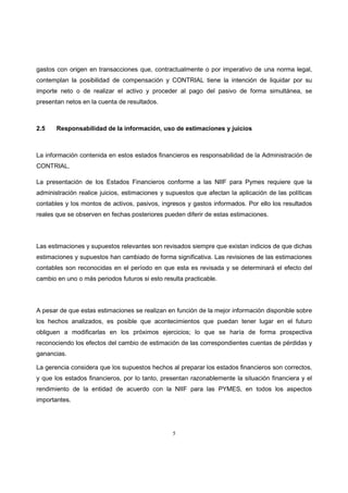 5
gastos con origen en transacciones que, contractualmente o por imperativo de una norma legal,
contemplan la posibilidad de compensación y CONTRIAL tiene la intención de liquidar por su
importe neto o de realizar el activo y proceder al pago del pasivo de forma simultánea, se
presentan netos en la cuenta de resultados.
2.5 Responsabilidad de la información, uso de estimaciones y juicios
La información contenida en estos estados financieros es responsabilidad de la Administración de
CONTRIAL.
La presentación de los Estados Financieros conforme a las NIIF para Pymes requiere que la
administración realice juicios, estimaciones y supuestos que afectan la aplicación de las políticas
contables y los montos de activos, pasivos, ingresos y gastos informados. Por ello los resultados
reales que se observen en fechas posteriores pueden diferir de estas estimaciones.
Las estimaciones y supuestos relevantes son revisados siempre que existan indicios de que dichas
estimaciones y supuestos han cambiado de forma significativa. Las revisiones de las estimaciones
contables son reconocidas en el período en que esta es revisada y se determinará el efecto del
cambio en uno o más periodos futuros si esto resulta practicable.
A pesar de que estas estimaciones se realizan en función de la mejor información disponible sobre
los hechos analizados, es posible que acontecimientos que puedan tener lugar en el futuro
obliguen a modificarlas en los próximos ejercicios; lo que se haría de forma prospectiva
reconociendo los efectos del cambio de estimación de las correspondientes cuentas de pérdidas y
ganancias.
La gerencia considera que los supuestos hechos al preparar los estados financieros son correctos,
y que los estados financieros, por lo tanto, presentan razonablemente la situación financiera y el
rendimiento de la entidad de acuerdo con la NIIF para las PYMES, en todos los aspectos
importantes.
 