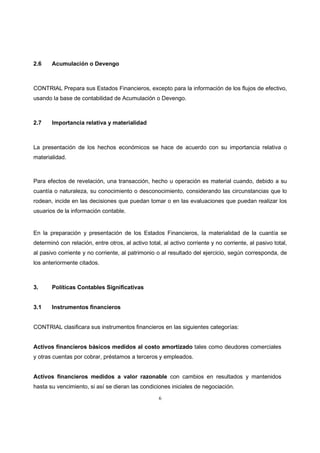 6
2.6 Acumulación o Devengo
CONTRIAL Prepara sus Estados Financieros, excepto para la información de los flujos de efectivo,
usando la base de contabilidad de Acumulación o Devengo.
2.7 Importancia relativa y materialidad
La presentación de los hechos económicos se hace de acuerdo con su importancia relativa o
materialidad.
Para efectos de revelación, una transacción, hecho u operación es material cuando, debido a su
cuantía o naturaleza, su conocimiento o desconocimiento, considerando las circunstancias que lo
rodean, incide en las decisiones que puedan tomar o en las evaluaciones que puedan realizar los
usuarios de la información contable.
En la preparación y presentación de los Estados Financieros, la materialidad de la cuantía se
determinó con relación, entre otros, al activo total, al activo corriente y no corriente, al pasivo total,
al pasivo corriente y no corriente, al patrimonio o al resultado del ejercicio, según corresponda, de
los anteriormente citados.
3. Políticas Contables Significativas
3.1 Instrumentos financieros
CONTRIAL clasificara sus instrumentos financieros en las siguientes categorías:
Activos financieros básicos medidos al costo amortizado tales como deudores comerciales
y otras cuentas por cobrar, préstamos a terceros y empleados.
Activos financieros medidos a valor razonable con cambios en resultados y mantenidos
hasta su vencimiento, si así se dieran las condiciones iniciales de negociación.
 