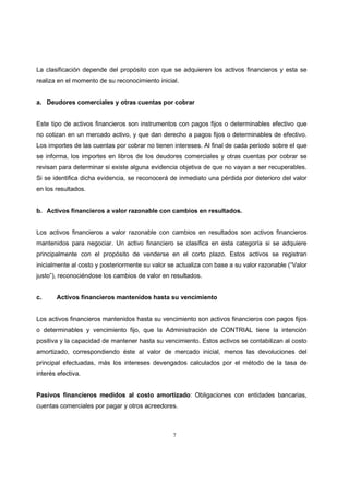 7
La clasificación depende del propósito con que se adquieren los activos financieros y esta se
realiza en el momento de su reconocimiento inicial.
a. Deudores comerciales y otras cuentas por cobrar
Este tipo de activos financieros son instrumentos con pagos fijos o determinables efectivo que
no cotizan en un mercado activo, y que dan derecho a pagos fijos o determinables de efectivo.
Los importes de las cuentas por cobrar no tienen intereses. Al final de cada periodo sobre el que
se informa, los importes en libros de los deudores comerciales y otras cuentas por cobrar se
revisan para determinar si existe alguna evidencia objetiva de que no vayan a ser recuperables.
Si se identifica dicha evidencia, se reconocerá de inmediato una pérdida por deterioro del valor
en los resultados.
b. Activos financieros a valor razonable con cambios en resultados.
Los activos financieros a valor razonable con cambios en resultados son activos financieros
mantenidos para negociar. Un activo financiero se clasifica en esta categoría si se adquiere
principalmente con el propósito de venderse en el corto plazo. Estos activos se registran
inicialmente al costo y posteriormente su valor se actualiza con base a su valor razonable (“Valor
justo”), reconociéndose los cambios de valor en resultados.
c. Activos financieros mantenidos hasta su vencimiento
Los activos financieros mantenidos hasta su vencimiento son activos financieros con pagos fijos
o determinables y vencimiento fijo, que la Administración de CONTRIAL tiene la intención
positiva y la capacidad de mantener hasta su vencimiento. Estos activos se contabilizan al costo
amortizado, correspondiendo éste al valor de mercado inicial, menos las devoluciones del
principal efectuadas, más los intereses devengados calculados por el método de la tasa de
interés efectiva.
Pasivos financieros medidos al costo amortizado: Obligaciones con entidades bancarias,
cuentas comerciales por pagar y otros acreedores.
 