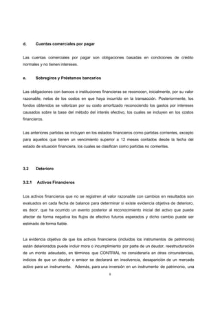 8
d. Cuentas comerciales por pagar
Las cuentas comerciales por pagar son obligaciones basadas en condiciones de crédito
normales y no tienen intereses.
e. Sobregiros y Préstamos bancarios
Las obligaciones con bancos e instituciones financieras se reconocen, inicialmente, por su valor
razonable, netos de los costos en que haya incurrido en la transacción. Posteriormente, los
fondos obtenidos se valorizan por su costo amortizado reconociendo los gastos por intereses
causados sobre la base del método del interés efectivo, los cuales se incluyen en los costos
financieros.
Las anteriores partidas se incluyen en los estados financieros como partidas corrientes, excepto
para aquellos que tienen un vencimiento superior a 12 meses contados desde la fecha del
estado de situación financiera, los cuales se clasifican como partidas no corrientes.
3.2 Deterioro
3.2.1 Activos Financieros
Los activos financieros que no se registren al valor razonable con cambios en resultados son
evaluados en cada fecha de balance para determinar si existe evidencia objetiva de deterioro,
es decir, que ha ocurrido un evento posterior al reconocimiento inicial del activo que puede
afectar de forma negativa los flujos de efectivo futuros esperados y dicho cambio puede ser
estimado de forma fiable.
La evidencia objetiva de que los activos financieros (incluidos los instrumentos de patrimonio)
están deteriorados puede incluir mora o incumplimiento por parte de un deudor, reestructuración
de un monto adeudado, en términos que CONTRIAL no consideraría en otras circunstancias,
indicios de que un deudor o emisor se declarará en insolvencia, desaparición de un mercado
activo para un instrumento. Además, para una inversión en un instrumento de patrimonio, una
 