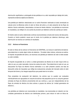 9
disminución significativa o prolongada de las partidas en su valor razonable por debajo del costo,
representa evidencia objetiva de deterioro.
Una pérdida por deterioro relacionada con un activo financiero valorizado al costo amortizado se
calcula como la diferencia entre el valor en libros del activo y el valor presente de los flujos de
efectivo futuros estimados, descontados a la tasa de interés efectiva. Las pérdidas se reconocen
en resultados y se reflejan en una cuenta de provisión por deterioro contra las cuentas por cobrar.
El interés sobre el activo deteriorado continúa reconociéndose a través del reverso del descuento.
Cuando un hecho posterior causa que el monto de la pérdida por deterioro disminuya, esta
disminución se reversa con cambios en resultados.
3.2.2 Activos no financieros
El valor en libros de los activos no financieros de CONTRIAL, se revisa en cada fecha de balance
para determinar si existe algún indicio de deterioro. Si existen tales indicios, entonces se estima
el importe recuperable del activo y se reconoce una pérdida por deterioro de valor si éste excede
su valor contable.
El importe recuperable de un activo o unidad generadora de efectivo es el valor mayor entre su
valor en uso y su valor razonable, menos los costos de venta. Para determinar el valor en uso, se
descuentan los flujos de efectivo futuros estimados a su valor presente usando una tasa de
descuento antes de impuestos que refleja las evaluaciones actuales del mercado sobre el valor
temporal del dinero y los riesgos específicos que puede tener en el activo.
Para propósitos de evaluación del deterioro, los activos que no pueden ser evaluados
individualmente son agrupados en conjunto de activos más pequeños que en su conjunto generan
entradas de flujos de efectivo provenientes del uso continuo, y que son independientes de los
flujos de entrada de efectivo de otros activos o grupos de activos (la “unidad generadora de
efectivo”).
Las pérdidas por deterioro son reconocidas en resultados. Las reconocidas en relación con las
unidades generadoras de efectivo son distribuidas primero, para reducir el valor en libros de
 