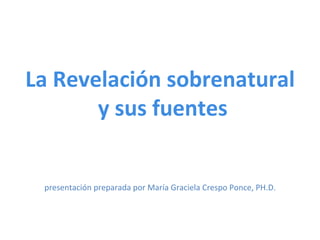  
La	
  Revelación	
  sobrenatural	
  
	
  y	
  sus	
  fuentes	
  
	
  
	
  
	
  
	
  
presentación	
  preparada	
  por	
  María	
  Graciela	
  Crespo	
  Ponce,	
  PH.D.	
  
 
