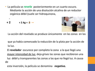 • La película se revela posteriormente en un cuarto oscuro.
Mediante la acción de una disolución alcalina de un reductor
orgánico débil (suele ser hidroquinona,
.
+ 2 + 2 Ag + 2
La acción del revelado se produce únicamente en las zonas en las
que ya había comenzado la reducción de la plata por la acción de
la luz.
El revelador oscurece por completo la zona a la que llegó una
mayor intensidad de luz, deja grises las zonas que recibieron una
luz débil y transparentes las zonas a las que no llegó luz. A causa
de
esta inversión, la película se denomina negativo.
 