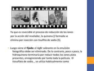 Ya que es reversible el proceso de reducción de los iones
por la acción del revelador, la quinona () formada se
elimina por reacción con tisulfito de sodio (S).
• Luego viene el fijado: el AgBr sobrante en la emulsión
fotográfica debe ser eliminado. De lo contrario, poco a poco, la
hidroquinona terminaría por reducir todos los iones plata
presentes, ennegreciendo por tanto toda la película. El
tiosulfato de sodio, , se utiliza habitualmente como
 