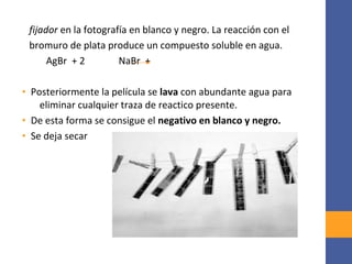 fijador en la fotografía en blanco y negro. La reacción con el
bromuro de plata produce un compuesto soluble en agua.
AgBr + 2 NaBr +
• Posteriormente la película se lava con abundante agua para
eliminar cualquier traza de reactico presente.
• De esta forma se consigue el negativo en blanco y negro.
• Se deja secar
 