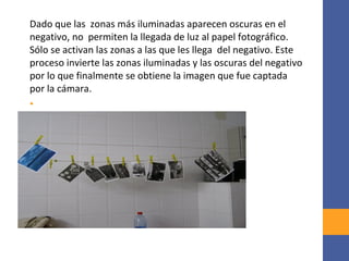 Dado que las zonas más iluminadas aparecen oscuras en el
negativo, no permiten la llegada de luz al papel fotográfico.
Sólo se activan las zonas a las que les llega del negativo. Este
proceso invierte las zonas iluminadas y las oscuras del negativo
por lo que finalmente se obtiene la imagen que fue captada
por la cámara.
•
 
