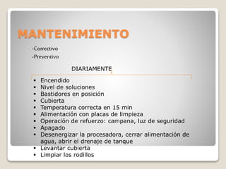 MANTENIMIENTO
-Correctivo
-Preventivo
DIARIAMENTE
 Encendido
 Nivel de soluciones
 Bastidores en posición
 Cubierta
 Temperatura correcta en 15 min
 Alimentación con placas de limpieza
 Operación de refuerzo: campana, luz de seguridad
 Apagado
 Desenergizar la procesadora, cerrar alimentación de
agua, abrir el drenaje de tanque
 Levantar cubierta
 Limpiar los rodillos
 