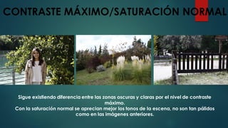 CONTRASTE MÁXIMO/SATURACIÓN NORMAL
Sigue existiendo diferencia entre las zonas oscuras y claras por el nivel de contraste
máximo.
Con la saturación normal se aprecian mejor los tonos de la escena, no son tan pálidos
como en las imágenes anteriores.
 