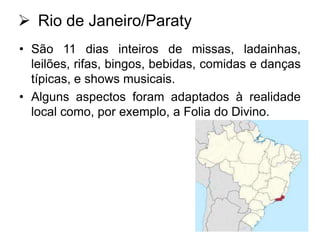  Rio de Janeiro/Paraty
• São 11 dias inteiros de missas, ladainhas,
leilões, rifas, bingos, bebidas, comidas e danças
típicas, e shows musicais.
• Alguns aspectos foram adaptados à realidade
local como, por exemplo, a Folia do Divino.

 