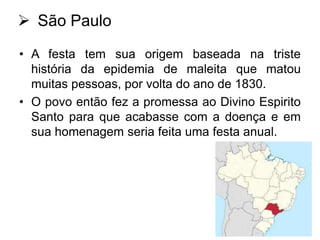  São Paulo
• A festa tem sua origem baseada na triste
história da epidemia de maleita que matou
muitas pessoas, por volta do ano de 1830.
• O povo então fez a promessa ao Divino Espirito
Santo para que acabasse com a doença e em
sua homenagem seria feita uma festa anual.

 