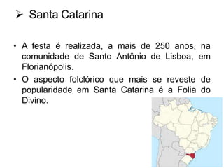  Santa Catarina
• A festa é realizada, a mais de 250 anos, na
comunidade de Santo Antônio de Lisboa, em
Florianópolis.
• O aspecto folclórico que mais se reveste de
popularidade em Santa Catarina é a Folia do
Divino.

 