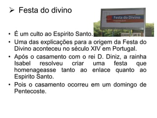  Festa do divino
• É um culto ao Espirito Santo.
• Uma das explicações para a origem da Festa do
Divino aconteceu no século XIV em Portugal.
• Após o casamento com o rei D. Diniz, a rainha
Isabel resolveu
criar uma
festa que
homenageasse tanto ao enlace quanto ao
Espirito Santo.
• Pois o casamento ocorreu em um domingo de
Pentecoste.

 