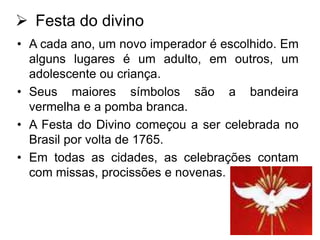  Festa do divino
• A cada ano, um novo imperador é escolhido. Em
alguns lugares é um adulto, em outros, um
adolescente ou criança.
• Seus maiores símbolos são a bandeira
vermelha e a pomba branca.
• A Festa do Divino começou a ser celebrada no
Brasil por volta de 1765.
• Em todas as cidades, as celebrações contam
com missas, procissões e novenas.

 