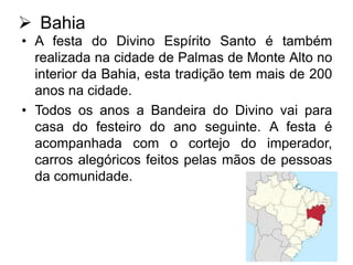  Bahia
• A festa do Divino Espírito Santo é também
realizada na cidade de Palmas de Monte Alto no
interior da Bahia, esta tradição tem mais de 200
anos na cidade.
• Todos os anos a Bandeira do Divino vai para
casa do festeiro do ano seguinte. A festa é
acompanhada com o cortejo do imperador,
carros alegóricos feitos pelas mãos de pessoas
da comunidade.

 