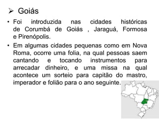  Goiás
• Foi
introduzida
nas
cidades
históricas
de Corumbá de Goiás , Jaraguá, Formosa
e Pirenópolis.
• Em algumas cidades pequenas como em Nova
Roma, ocorre uma folia, na qual pessoas saem
cantando e tocando instrumentos para
arrecadar dinheiro, e uma missa na qual
acontece um sorteio para capitão do mastro,
imperador e folião para o ano seguinte.

 