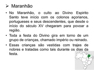  Maranhão
• No Maranhão, o culto ao Divino Espirito
Santo teve início com os colonos açorianos,
portugueses e seus descendentes, que desde o
início do século XV chegaram para povoar a
região.
• Toda a festa do Divino gira em torno de um
grupo de crianças, chamado império ou reinado.
• Essas crianças são vestidas com trajes de
nobres e tratadas como tais durante os dias da
festa.

 