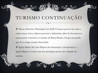 TURISMO CONTINUAÇÃO
 Museu Histórico Municipal Luiz Saffi O museu possui oito salas e
expõe peças, fotos, objetos pessoais e industriais, além de documentos
relacionados à história e evolução de Barra Bonita. Ocupa um prédio

que foi a antiga estação ferroviária.
 Igreja Matriz São José Depois da restauração e recuperação, a
Igreja Matriz se tornou um dos principais pontos de visitação de
turistas.

 