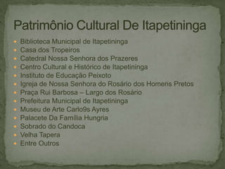 













Biblioteca Municipal de Itapetininga
Casa dos Tropeiros
Catedral Nossa Senhora dos Prazeres
Centro Cultural e Histórico de Itapetininga
Instituto de Educação Peixoto
Igreja de Nossa Senhora do Rosário dos Homens Pretos
Praça Rui Barbosa – Largo dos Rosário
Prefeitura Municipal de Itapetininga
Museu de Arte Carlo9s Ayres
Palacete Da Família Hungria
Sobrado do Candoca
Velha Tapera
Entre Outros

 