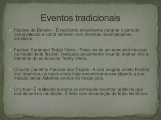  Festival do Boteco -. É realizado anualmente durante o período

carnavalesco e conta também com diversas manifestações
artísticas.
 Festival Sertanejo Teddy Vieira - Trata- se de um concurso musical

na modalidade festival, realizado anualmente visando manter viva a
memória do compositor Teddy Vieira.
 Circuito Caminho Paulista das Tropas - A rota resgata a bela história

dos tropeiros, os quais ainda hoje encontramos exercitando a sua
missão pelos distantes pontos do nosso país.
 City tour- É realizado durante os principais eventos turísticos que

acontecem no município. É feito com encenação de fatos históricos

 