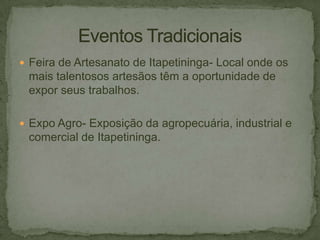  Feira de Artesanato de Itapetininga- Local onde os

mais talentosos artesãos têm a oportunidade de
expor seus trabalhos.
 Expo Agro- Exposição da agropecuária, industrial e

comercial de Itapetininga.

 