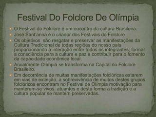  O Festival do Folclore é um encontro da cultura Brasileira.
 José Sant’anna é o criador dos Festivais do Folclore
 Os objetivos são resgatar e preservar as manifestações da

Cultura Tradicional de todas regiões do nosso país
proporcionando a interação entre todos os integrantes; formar
a consciência para a cultura e paz e contribuir para o fomento
da capacidade econômica local.
 Anualmente Olímpia se transforma na Capital do Folclore
Brasileiro.
 Em decorrência de muitas manifestações folclóricas estarem
em vias de extinção, a sobrevivência de muitos destes grupos
folclóricos encontram no Festival de Olímpia motivação para
manterem-se vivos, atuantes e desta forma a tradição e a
cultura popular se mantém preservadas.

 
