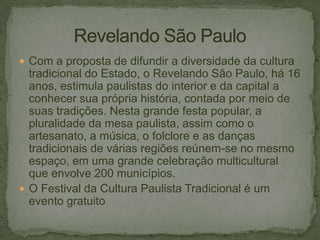  Com a proposta de difundir a diversidade da cultura

tradicional do Estado, o Revelando São Paulo, há 16
anos, estimula paulistas do interior e da capital a
conhecer sua própria história, contada por meio de
suas tradições. Nesta grande festa popular, a
pluralidade da mesa paulista, assim como o
artesanato, a música, o folclore e as danças
tradicionais de várias regiões reúnem-se no mesmo
espaço, em uma grande celebração multicultural
que envolve 200 municípios.
 O Festival da Cultura Paulista Tradicional é um
evento gratuito

 